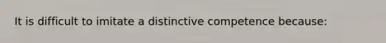 It is difficult to imitate a distinctive competence because: