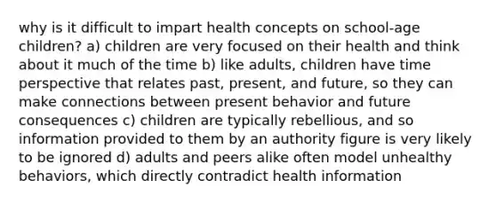 why is it difficult to impart health concepts on school-age children? a) children are very focused on their health and think about it much of the time b) like adults, children have time perspective that relates past, present, and future, so they can make connections between present behavior and future consequences c) children are typically rebellious, and so information provided to them by an authority figure is very likely to be ignored d) adults and peers alike often model unhealthy behaviors, which directly contradict health information