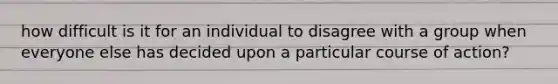 how difficult is it for an individual to disagree with a group when everyone else has decided upon a particular course of action?