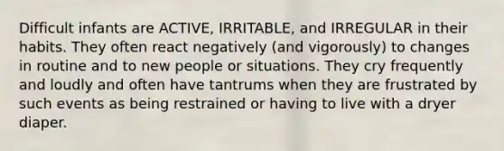 Difficult infants are ACTIVE, IRRITABLE, and IRREGULAR in their habits. They often react negatively (and vigorously) to changes in routine and to new people or situations. They cry frequently and loudly and often have tantrums when they are frustrated by such events as being restrained or having to live with a dryer diaper.