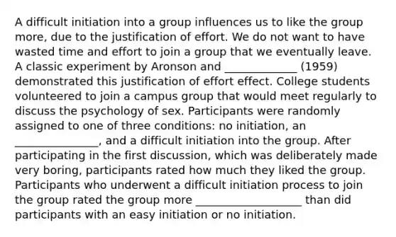 A difficult initiation into a group influences us to like the group more, due to the justification of effort. We do not want to have wasted time and effort to join a group that we eventually leave. A classic experiment by Aronson and _____________ (1959) demonstrated this justification of effort effect. College students volunteered to join a campus group that would meet regularly to discuss the psychology of sex. Participants were randomly assigned to one of three conditions: no initiation, an _______________, and a difficult initiation into the group. After participating in the first discussion, which was deliberately made very boring, participants rated how much they liked the group. Participants who underwent a difficult initiation process to join the group rated the group more ___________________ than did participants with an easy initiation or no initiation.