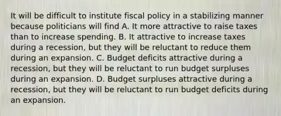 It will be difficult to institute fiscal policy in a stabilizing manner because politicians will find A. It more attractive to raise taxes than to increase spending. B. It attractive to increase taxes during a recession, but they will be reluctant to reduce them during an expansion. C. Budget deficits attractive during a recession, but they will be reluctant to run budget surpluses during an expansion. D. Budget surpluses attractive during a recession, but they will be reluctant to run budget deficits during an expansion.