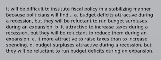 It will be difficult to institute fiscal policy in a stabilizing manner because politicians will find... a. budget deficits attractive during a recession, but they will be reluctant to run budget surpluses during an expansion. b. it attractive to increase taxes during a recession, but they will be reluctant to reduce them during an expansion. c. it more attractive to raise taxes than to increase spending. d. budget surpluses attractive during a recession, but they will be reluctant to run budget deficits during an expansion.