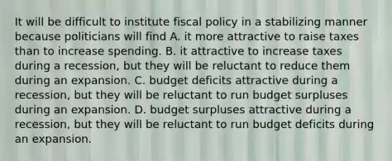 It will be difficult to institute fiscal policy in a stabilizing manner because politicians will find A. it more attractive to raise taxes than to increase spending. B. it attractive to increase taxes during a recession, but they will be reluctant to reduce them during an expansion. C. budget deficits attractive during a recession, but they will be reluctant to run budget surpluses during an expansion. D. budget surpluses attractive during a recession, but they will be reluctant to run budget deficits during an expansion.