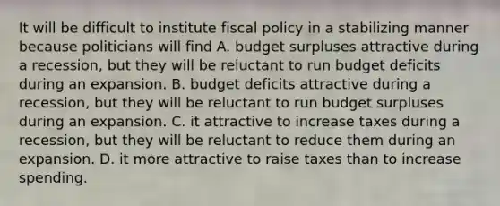 It will be difficult to institute <a href='https://www.questionai.com/knowledge/kPTgdbKdvz-fiscal-policy' class='anchor-knowledge'>fiscal policy</a> in a stabilizing manner because politicians will find A. budget surpluses attractive during a recession, but they will be reluctant to run budget deficits during an expansion. B. budget deficits attractive during a recession, but they will be reluctant to run budget surpluses during an expansion. C. it attractive to increase taxes during a recession, but they will be reluctant to reduce them during an expansion. D. it more attractive to raise taxes than to increase spending.