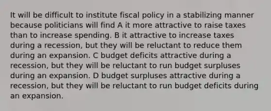 It will be difficult to institute fiscal policy in a stabilizing manner because politicians will find A it more attractive to raise taxes than to increase spending. B it attractive to increase taxes during a recession, but they will be reluctant to reduce them during an expansion. C budget deficits attractive during a recession, but they will be reluctant to run budget surpluses during an expansion. D budget surpluses attractive during a recession, but they will be reluctant to run budget deficits during an expansion.