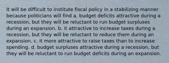 It will be difficult to institute fiscal policy in a stabilizing manner because politicians will find a. budget deficits attractive during a recession, but they will be reluctant to run budget surpluses during an expansion. b. it attractive to increase taxes during a recession, but they will be reluctant to reduce them during an expansion. c. it more attractive to raise taxes than to increase spending. d. budget surpluses attractive during a recession, but they will be reluctant to run budget deficits during an expansion.