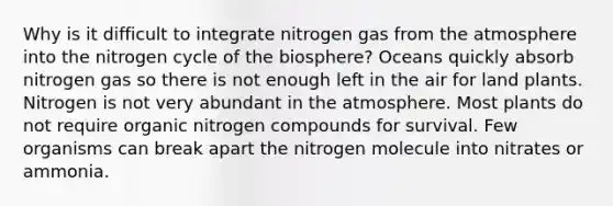 Why is it difficult to integrate nitrogen gas from the atmosphere into the nitrogen cycle of the biosphere? Oceans quickly absorb nitrogen gas so there is not enough left in the air for land plants. Nitrogen is not very abundant in the atmosphere. Most plants do not require organic nitrogen compounds for survival. Few organisms can break apart the nitrogen molecule into nitrates or ammonia.