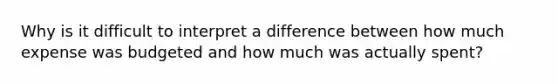 Why is it difficult to interpret a difference between how much expense was budgeted and how much was actually spent?