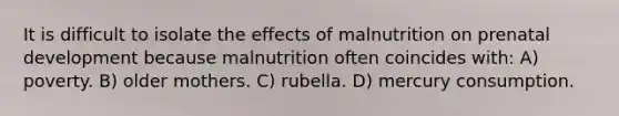 It is difficult to isolate the effects of malnutrition on prenatal development because malnutrition often coincides with: A) poverty. B) older mothers. C) rubella. D) mercury consumption.