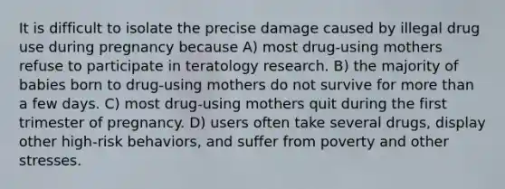 It is difficult to isolate the precise damage caused by illegal drug use during pregnancy because A) most drug-using mothers refuse to participate in teratology research. B) the majority of babies born to drug-using mothers do not survive for more than a few days. C) most drug-using mothers quit during the first trimester of pregnancy. D) users often take several drugs, display other high-risk behaviors, and suffer from poverty and other stresses.