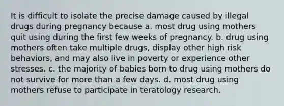 It is difficult to isolate the precise damage caused by illegal drugs during pregnancy because a. most drug using mothers quit using during the first few weeks of pregnancy. b. drug using mothers often take multiple drugs, display other high risk behaviors, and may also live in poverty or experience other stresses. c. the majority of babies born to drug using mothers do not survive for more than a few days. d. most drug using mothers refuse to participate in teratology research.