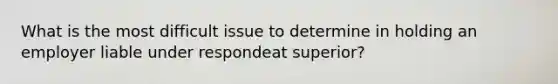 What is the most difficult issue to determine in holding an employer liable under respondeat superior?