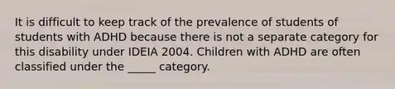 It is difficult to keep track of the prevalence of students of students with ADHD because there is not a separate category for this disability under IDEIA 2004. Children with ADHD are often classified under the _____ category.