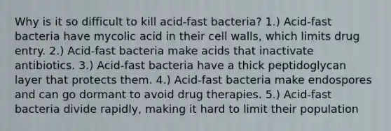 Why is it so difficult to kill acid-fast bacteria? 1.) Acid-fast bacteria have mycolic acid in their cell walls, which limits drug entry. 2.) Acid-fast bacteria make acids that inactivate antibiotics. 3.) Acid-fast bacteria have a thick peptidoglycan layer that protects them. 4.) Acid-fast bacteria make endospores and can go dormant to avoid drug therapies. 5.) Acid-fast bacteria divide rapidly, making it hard to limit their population