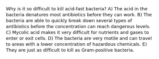 Why is it so difficult to kill acid-fast bacteria? A) The acid in the bacteria denatures most antibiotics before they can work. B) The bacteria are able to quickly break down several types of antibiotics before the concentration can reach dangerous levels. C) Mycolic acid makes it very difficult for nutrients and gases to enter or exit cells. D) The bacteria are very motile and can travel to areas with a lower concentration of hazardous chemicals. E) They are just as difficult to kill as Gram-positive bacteria.