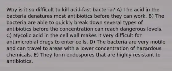 Why is it so difficult to kill acid-fast bacteria? A) The acid in the bacteria denatures most antibiotics before they can work. B) The bacteria are able to quickly break down several types of antibiotics before the concentration can reach dangerous levels. C) Mycolic acid in the cell wall makes it very difficult for antimicrobial drugs to enter cells. D) The bacteria are very motile and can travel to areas with a lower concentration of hazardous chemicals. E) They form endospores that are highly resistant to antibiotics.