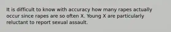 It is difficult to know with accuracy how many rapes actually occur since rapes are so often X. Young X are particularly reluctant to report sexual assault.