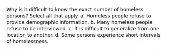 Why is it difficult to know the exact number of homeless persons? Select all that apply. a. Homeless people refuse to provide demographic information. b. Many homeless people refuse to be interviewed. c. It is difficult to generalize from one location to another. d. Some persons experience short intervals of homelessness.