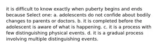 it is difficult to know exactly when puberty begins and ends because Select one: a. adolescents do not confide about bodily changes to parents or doctors. b. it is completed before the adolescent is aware of what is happening. c. it is a process with few distinguishing physical events. d. it is a gradual process involving multiple distinguishing events.