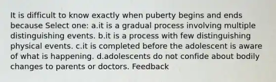 It is difficult to know exactly when puberty begins and ends because Select one: a.it is a gradual process involving multiple distinguishing events. b.it is a process with few distinguishing physical events. c.it is completed before the adolescent is aware of what is happening. d.adolescents do not confide about bodily changes to parents or doctors. Feedback