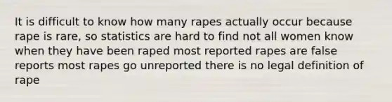 It is difficult to know how many rapes actually occur because rape is rare, so statistics are hard to find not all women know when they have been raped most reported rapes are false reports most rapes go unreported there is no legal definition of rape