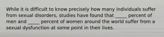 While it is difficult to know precisely how many individuals suffer from sexual disorders, studies have found that _____ percent of men and _____ percent of women around the world suffer from a sexual dysfunction at some point in their lives.