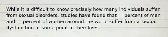 While it is difficult to know precisely how many individuals suffer from sexual disorders, studies have found that __ percent of men and __ percent of women around the world suffer from a sexual dysfunction at some point in their lives.