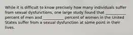 While it is difficult to know precisely how many individuals suffer from sexual dysfunctions, one large study found that ___________ percent of men and ___________ percent of women in the United States suffer from a sexual dysfunction at some point in their lives.