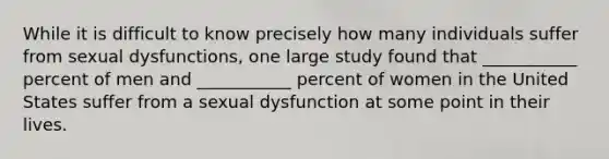 While it is difficult to know precisely how many individuals suffer from sexual dysfunctions, one large study found that ___________ percent of men and ___________ percent of women in the United States suffer from a sexual dysfunction at some point in their lives.