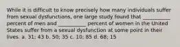 While it is difficult to know precisely how many individuals suffer from sexual dysfunctions, one large study found that ___________ percent of men and ___________ percent of women in the United States suffer from a sexual dysfunction at some point in their lives. a. 31; 43 b. 50; 35 c. 10; 85 d. 68; 15