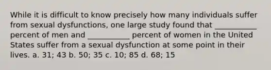 While it is difficult to know precisely how many individuals suffer from sexual dysfunctions, one large study found that ___________ percent of men and ___________ percent of women in the United States suffer from a sexual dysfunction at some point in their lives. a. 31; 43 b. 50; 35 c. 10; 85 d. 68; 15