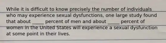 While it is difficult to know precisely the number of individuals who may experience <a href='https://www.questionai.com/knowledge/kijAnknuRO-sexual-dysfunctions' class='anchor-knowledge'>sexual dysfunctions</a>, one large study found that about _____ percent of men and about _____ percent of women in the United States will experience a sexual dysfunction at some point in their lives.