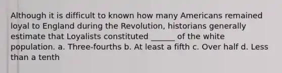 Although it is difficult to known how many Americans remained loyal to England during the Revolution, historians generally estimate that Loyalists constituted ______ of the white population. a. Three-fourths b. At least a fifth c. Over half d. Less than a tenth