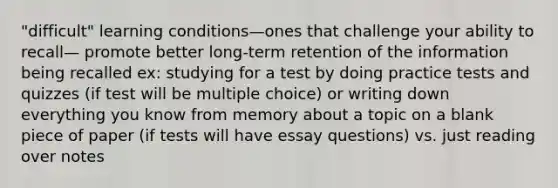 "difficult" learning conditions—ones that challenge your ability to recall— promote better long-term retention of the information being recalled ex: studying for a test by doing practice tests and quizzes (if test will be multiple choice) or writing down everything you know from memory about a topic on a blank piece of paper (if tests will have essay questions) vs. just reading over notes