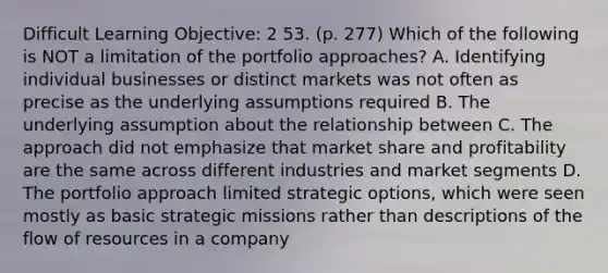 Difficult Learning Objective: 2 53. (p. 277) Which of the following is NOT a limitation of the portfolio approaches? A. Identifying individual businesses or distinct markets was not often as precise as the underlying assumptions required B. The underlying assumption about the relationship between C. The approach did not emphasize that market share and profitability are the same across different industries and market segments D. The portfolio approach limited strategic options, which were seen mostly as basic strategic missions rather than descriptions of the flow of resources in a company