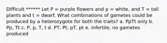 Difficult ****** Let P = purple flowers and p = white, and T = tall plants and t = dwarf. What combinations of gametes could be produced by a heterozygote for both the traits? a. PpTt only b. Pp, Tt c. P, p, T, t d. PT, Pt, pT, pt e. infertile, no gametes produced