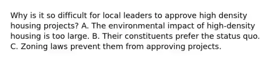 Why is it so difficult for local leaders to approve high density housing projects? A. The environmental impact of high-density housing is too large. B. Their constituents prefer the status quo. C. Zoning laws prevent them from approving projects.