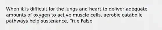 When it is difficult for the lungs and heart to deliver adequate amounts of oxygen to active muscle cells, aerobic catabolic pathways help sustenance. True False