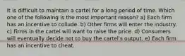 It is difficult to maintain a cartel for a long period of time. Which one of the following is the most important reason? a) Each firm has an incentive to collude. b) Other firms will enter the industry. c) Firms in the cartel will want to raise the price. d) Consumers will eventually decide not to buy the cartel's output. e) Each firm has an incentive to cheat.