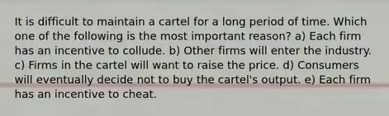 It is difficult to maintain a cartel for a long period of time. Which one of the following is the most important reason? a) Each firm has an incentive to collude. b) Other firms will enter the industry. c) Firms in the cartel will want to raise the price. d) Consumers will eventually decide not to buy the cartel's output. e) Each firm has an incentive to cheat.