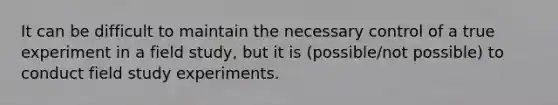 It can be difficult to maintain the necessary control of a true experiment in a field study, but it is (possible/not possible) to conduct field study experiments.