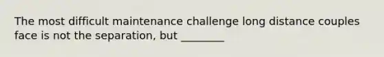 The most difficult maintenance challenge long distance couples face is not the separation, but ________