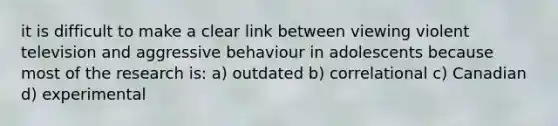 it is difficult to make a clear link between viewing violent television and aggressive behaviour in adolescents because most of the research is: a) outdated b) correlational c) Canadian d) experimental