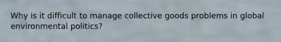Why is it difficult to manage collective goods problems in global environmental politics?