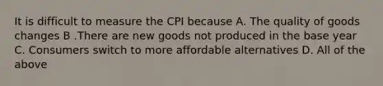 It is difficult to measure the CPI because A. The quality of goods changes B .There are new goods not produced in the base year C. Consumers switch to more affordable alternatives D. All of the above