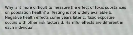 Why is it more difficult to measure the effect of toxic substances on population health? a. Testing is not widely available b. Negative health effects come years later c. Toxic exposure occurs with other risk factors d. Harmful effects are different in each individual