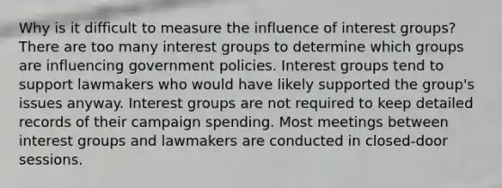 Why is it difficult to measure the influence of interest groups? There are too many interest groups to determine which groups are influencing government policies. Interest groups tend to support lawmakers who would have likely supported the group's issues anyway. Interest groups are not required to keep detailed records of their campaign spending. Most meetings between interest groups and lawmakers are conducted in closed-door sessions.