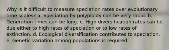 Why is it difficult to measure speciation rates over evolutionary time scales? a. Speciation by polyploidy can be very rapid. b. Generation times can be long. c. High diversification rates can be due either to high rates of speciation or to low rates of extinction. d. Ecological diversification contributes to speciation. e. Genetic variation among populations is required.