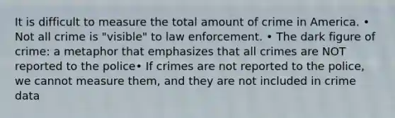 It is difficult to measure the total amount of crime in America. • Not all crime is "visible" to law enforcement. • The dark figure of crime: a metaphor that emphasizes that all crimes are NOT reported to the police• If crimes are not reported to the police, we cannot measure them, and they are not included in crime data